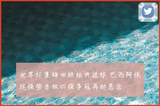 世界杯集锦回顾经典进球 巴西阿根廷强势晋级四强争冠再起悬念