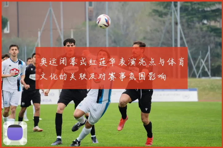 奥运闭幕式红莲华表演亮点与体育文化的关联及对赛事氛围影响