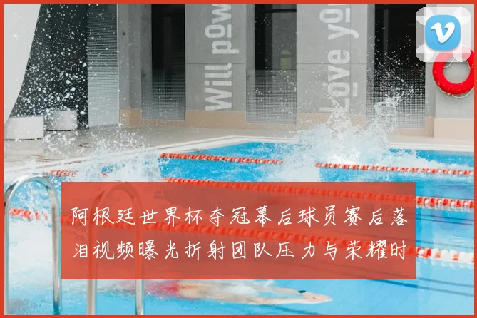 阿根廷世界杯夺冠幕后球员赛后落泪视频曝光折射团队压力与荣耀时刻