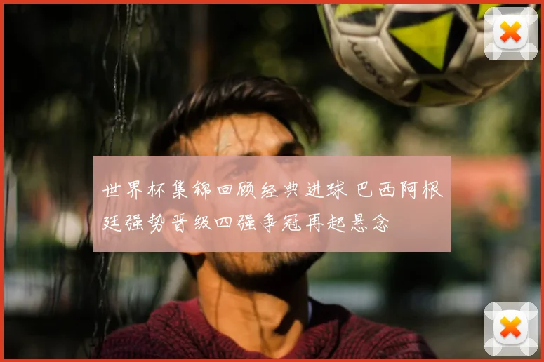 世界杯集锦回顾经典进球 巴西阿根廷强势晋级四强争冠再起悬念