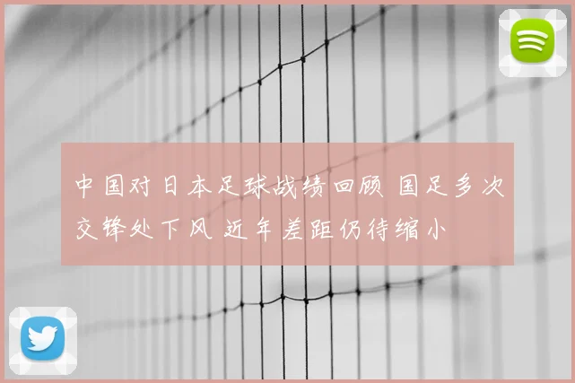 中国对日本足球战绩回顾 国足多次交锋处下风 近年差距仍待缩小