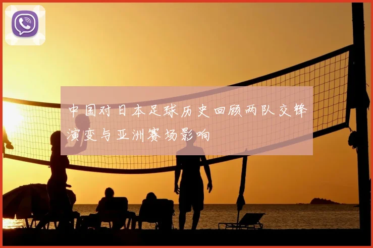 中国对日本足球历史回顾两队交锋演变与亚洲赛场影响