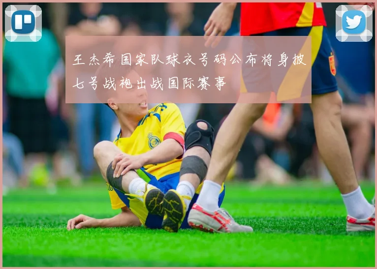 王杰希国家队球衣号码公布将身披七号战袍出战国际赛事