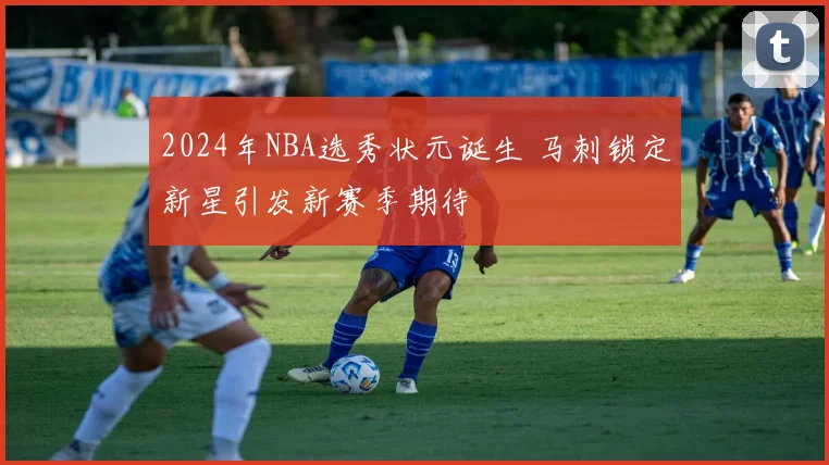 2024年NBA选秀状元诞生 马刺锁定新星引发新赛季期待