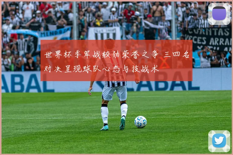 世界杯季军战较劲荣誉之争 三四名对决呈现球队心态与技战术
