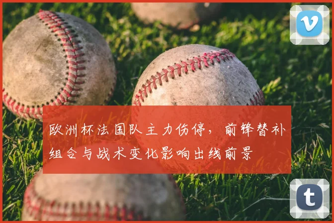 欧洲杯法国队主力伤停,前锋替补组合与战术变化影响出线前景
