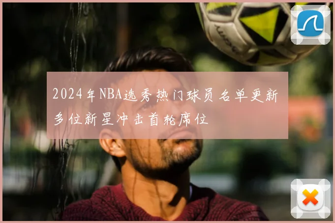 2024年NBA选秀热门球员名单更新 多位新星冲击首轮席位