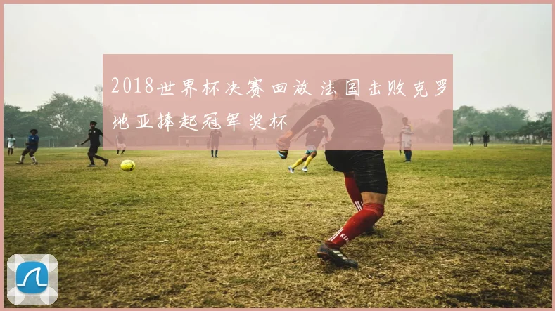 2018世界杯决赛回放 法国击败克罗地亚捧起冠军奖杯