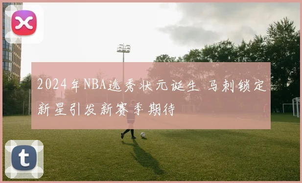 2024年NBA选秀状元诞生 马刺锁定新星引发新赛季期待