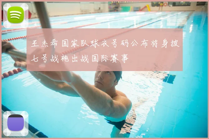 王杰希国家队球衣号码公布将身披七号战袍出战国际赛事
