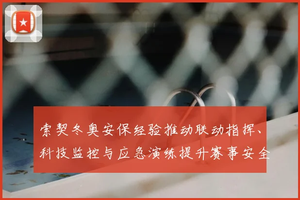 索契冬奥安保经验推动联动指挥、科技监控与应急演练提升赛事安全保障
