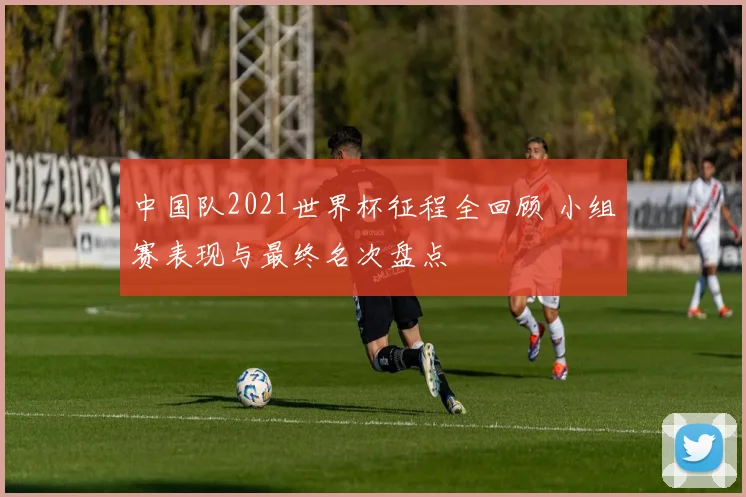 中国队2021世界杯征程全回顾 小组赛表现与最终名次盘点