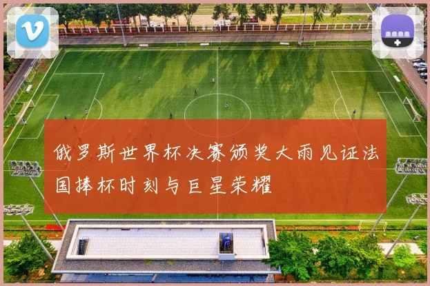 俄罗斯世界杯决赛颁奖大雨见证法国捧杯时刻与巨星荣耀