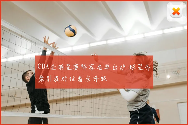 CBA全明星赛阵容名单出炉 球星齐聚引发对位看点升级
