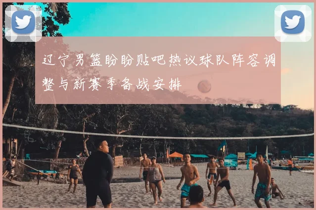 辽宁男篮盼盼贴吧热议球队阵容调整与新赛季备战安排