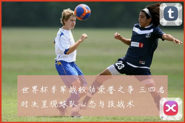 世界杯季军战较劲荣誉之争 三四名对决呈现球队心态与技战术