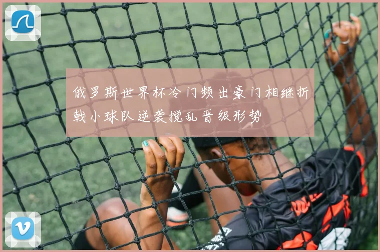 俄罗斯世界杯冷门频出豪门相继折戟小球队逆袭搅乱晋级形势