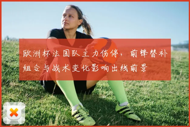 欧洲杯法国队主力伤停,前锋替补组合与战术变化影响出线前景