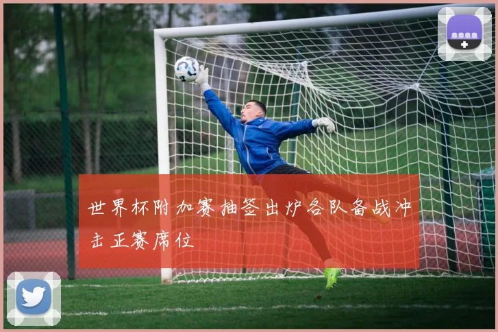 世界杯附加赛抽签出炉各队备战冲击正赛席位